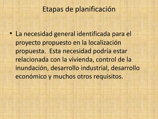 Etapas de planificación


• La necesidad general identificada para el
  proyecto propuesto en la localización
  propuesta. Esta necesidad podría estar
  relacionada con la vivienda, control de la
  inundación, desarrollo industrial, desarrollo
  económico y muchos otros requisitos.
 