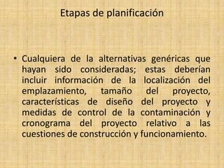 Etapas de planificación



• Cualquiera de la alternativas genéricas que
  hayan sido consideradas; estas deberían
  incluir información de la localización del
  emplazamiento, tamaño del proyecto,
  características de diseño del proyecto y
  medidas de control de la contaminación y
  cronograma del proyecto relativo a las
  cuestiones de construcción y funcionamiento.
 