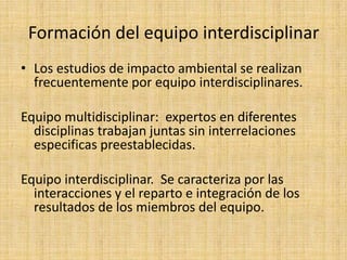 Formación del equipo interdisciplinar
• Los estudios de impacto ambiental se realizan
  frecuentemente por equipo interdisciplinares.

Equipo multidisciplinar: expertos en diferentes
  disciplinas trabajan juntas sin interrelaciones
  especificas preestablecidas.

Equipo interdisciplinar. Se caracteriza por las
  interacciones y el reparto e integración de los
  resultados de los miembros del equipo.
 