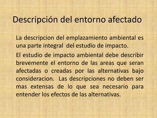 Descripción del entorno afectado
La descripcion del emplazamiento ambiental es
una parte integral del estudio de impacto.
El estudio de impacto ambiental debe describir
brevemente el entorno de las areas que seran
afectadas o creadas por las alternativas bajo
consideracion. Las descripciones no deben ser
mas extensas de lo que sea necesario para
entender los efectos de las alternativas.
 