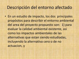 Descripción del entorno afectado
• En un estudio de impacto, los dos principales
  propósitos para describir el entorno ambiental
  del area del proyecto propuesto son: 1) para
  evaluar la calidad ambiental existente, asi
  como los impactos ambientales de las
  alternativas que estan siendo estudiadas,
  incluyendo la alternativa cero o de no
  actuacion, y
 