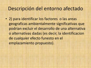 Descripción del entorno afectado
• 2) para identificar los factores o las areas
  geograficas ambientalmente significativas que
  podrian excluir el desarrollo de una alternativa
  o alternativas dadas (es decir, la identificacion
  de cualquier efecto funesto en el
  emplazamiento propuesto).
 