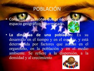 POBLACIÓN
• Conjunto de personas que se encuentra en
  espacio geográfico determinado.

• La dinámica de una población: Es su
  desarrollo en el tiempo y en el espacio, y está
  determinada por factores que actúan en el
  organismo, en la población y en el medio
  ambiente. Se refiere a la dispersión, a la
  densidad y al crecimiento
 