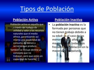 Tipos de Población
  Población Activa                      Población Inactiva
Población activa es aquella que     • La población inactiva es la
  a través del trabajo da             formada por personas que
  utilidad y valor a los recursos
  naturales que el medio
                                      no tienen trabajo debido a
  ofrece, garantizando así            su edad: es el caso de los
  mismo una posibilidad de            menores de 15 años y los
  consumo de bienes y                 mayores de 65 (edad más
  servicios que produce.              frecuente de jubilación en la
También se incluye dentro un          mayoría de los países).
  concepto que no
  trabajan, pero que están en
  capacidad de hacerlo.
 