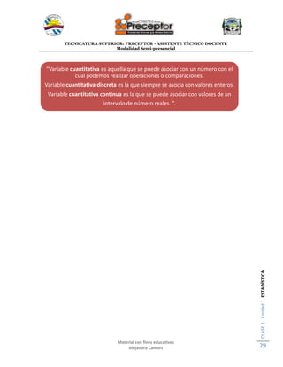 TECNICATURA SUPERIOR: PRECEPTOR - ASISTENTE TÉCNICO DOCENTE
Modalidad Semi-presencial
Material con fines educativos
Alejandra Camors
CLASE1.Unidad1.ESTADÍSTICA
29
“Variable cuantitativa es aquella que se puede asociar con un número con el
cual podemos realizar operaciones o comparaciones.
Variable cuantitativa discreta es la que siempre se asocia con valores enteros.
Variable cuantitativa continua es la que se puede asociar con valores de un
intervalo de número reales. ”.
 