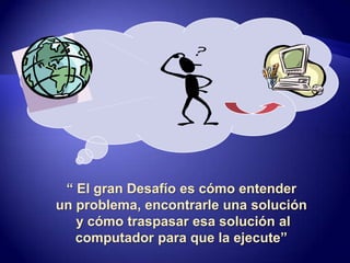 “ El gran Desafío es cómo entenderun problema, encontrarle una solucióny cómo traspasar esa solución alcomputador para que la ejecute”