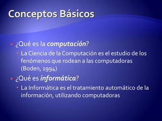 Conceptos Básicos¿Qué es la computación?La Ciencia de la Computación es el estudio de los fenómenos que rodean a las computadoras (Boden, 1994)¿Qué es informática?La Informática es el tratamiento automático de la información, utilizando computadoras