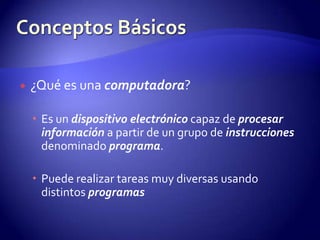 ¿Qué es una computadora?Es un dispositivo electrónico capaz de procesar información a partir de un grupo de instrucciones denominado programa.Puede realizar tareas muy diversas usando distintos programasConceptos Básicos
