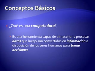 ¿Qué es una computadora?Es una herramienta capaz de almacenar y procesar datos que luego son convertidos en información a disposición de los seres humanos para tomar decisionesConceptos Básicos