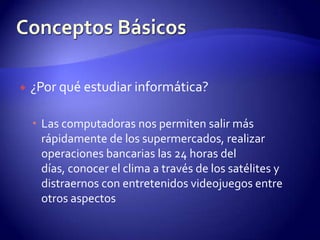 ¿Por qué estudiar informática?Las computadoras nos permiten salir más rápidamente de los supermercados, realizar operaciones bancarias las 24 horas del días, conocer el clima a través de los satélites y distraernos con entretenidos videojuegos entre otros aspectosConceptos Básicos