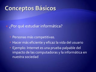 ¿Por qué estudiar informática?Personas más competitivas.Hacer más eficiente y eficaz la vida del usuarioEjemplo: Internet es una prueba palpable del impacto de las computadoras y la informática en nuestra sociedadConceptos Básicos