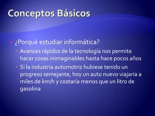 ¿Porqué estudiar informática?Avances rápidos de la tecnología nospermite hacer cosas inimaginables hasta hace pocos añosSi la industria automotriz hubiese tenido un progreso semejante, hoy un auto nuevo viajaría a miles de km/h y costaría menos que un litro de gasolinaConceptos Básicos