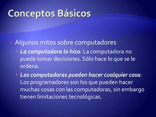 Algunos mitos sobre computadoresLa computadora lo hizo: La computadora no puede tomar decisiones. Sólo hace lo que se le ordena.Las computadoras pueden hacer cualquier cosa: Los programadores son los que pueden hacer muchas cosas con las computadoras, sin embargo tienen limitaciones tecnológicas.Conceptos Básicos