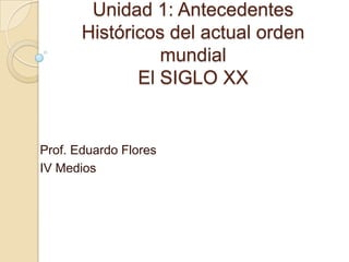 Unidad 1: Antecedentes
       Históricos del actual orden
                 mundial
              El SIGLO XX


Prof. Eduardo Flores
IV Medios
 