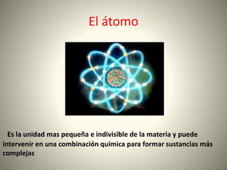 El átomo
Es la unidad mas pequeña e indivisible de la materia y puede
intervenir en una combinación química para formar sustancias más
complejas
 