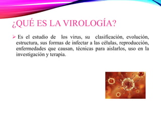 ¿QUÉ ES LA VIROLOGÍA?
 Es el estudio de los virus, su clasificación, evolución,
estructura, sus formas de infectar a las células, reproducción,
enfermedades que causan, técnicas para aislarlos, uso en la
investigación y terapia.
 