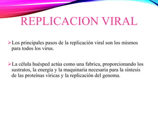REPLICACION VIRAL
Los principales pasos de la replicación viral son los mismos
para todos los virus.
La célula huésped actúa como una fabrica, proporcionando los
sustratos, la energía y la maquinaria necesaria para la síntesis
de las proteínas víricas y la replicación del genoma.
 