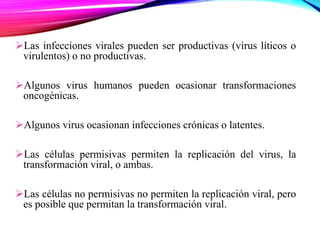 Las infecciones virales pueden ser productivas (virus líticos o
virulentos) o no productivas.
Algunos virus humanos pueden ocasionar transformaciones
oncogénicas.
Algunos virus ocasionan infecciones crónicas o latentes.
Las células permisivas permiten la replicación del virus, la
transformación viral, o ambas.
Las células no permisivas no permiten la replicación viral, pero
es posible que permitan la transformación viral.
 