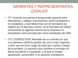 GERENTES Y REPRESENTANTES
LEGALES
• CT- Cuando una persona tenga poder general para
representar y obligar a la empresa, será mandatario y
no empleado, y sus relaciones con el mandante se
regirán por el derecho común. Si el mandato se refiere
únicamente al régimen interno de la empresa, el
mandatario será considerado como empleado.(Art.308
• CT). CODIGO CIVIL Mandato es un contrato en que
una persona confía la gestión de uno o más negocios
a otra, que se hace cargo de ellos por cuenta y riesgo
de la primera. La persona que confiere el encargo se
llama comitente o mandante, y la que lo acepta
apoderado, procurador y, en general mandatario.
 