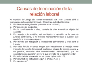 Causas de terminación de la
relación laboral
Al respecto, el Código del Trabajo establece: “Art. 169.- Causas para la
terminación del contrato individual.- El contrato individual termina:
1. Por las causas legalmente previstas en el contrato;
2. Por acuerdo de las partes;
3. Por la conclusión de la obra, período de labor o servicios objeto del
contrato;
4. Por muerte o incapacidad del empleador o extinción de la persona
jurídica contratante, si no hubiere representante legal o sucesor que
continúe la empresa o negocio;
5. Por muerte del trabajador o incapacidad permanente y total para el
trabajo;
6. Por caso fortuito o fuerza mayor que imposibiliten el trabajo, como
incendio, terremoto, tempestad, explosión, plagas del campo, guerra y,
en general, cualquier otro acontecimiento extraordinario que los
contratantes no pudieron prever o que previsto, no lo pudieron evitar;
7. Por voluntad del empleador en los casos del artículo 172;
8. Por voluntad del trabajador según el artículo 173; y,
9. Por desahucio.”
 