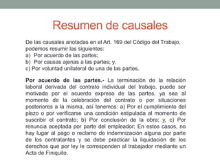 Resumen de causales
De las causales anotadas en el Art. 169 del Código del Trabajo,
podemos resumir las siguientes:
a) Por acuerdo de las partes;
b) Por causas ajenas a las partes; y,
c) Por voluntad unilateral de una de las partes.
Por acuerdo de las partes.- La terminación de la relación
laboral derivada del contrato individual del trabajo, puede ser
motivada por el acuerdo expreso de las partes, ya sea al
momento de la celebración del contrato o por situaciones
posteriores a la misma, así tenemos: a) Por el cumplimiento del
plazo o por verificarse una condición estipulada al momento de
suscribir el contrato; b) Por conclusión de la obra; y, c) Por
renuncia aceptada por parte del empleador; En estos casos, no
hay lugar al pago o reclamo de indemnización alguna por parte
de los contratantes y se debe practicar la liquidación de los
derechos que por ley le corresponden al trabajador mediante un
Acta de Finiquito.
 