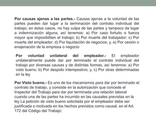 Por causas ajenas a las partes.- Causas ajenas a la voluntad de las
partes pueden dar lugar a la terminación del contrato individual del
trabajo; en éstos casos, no hay culpa de las partes y tampoco da lugar
a indemnización alguna, así tenemos: a) Por caso fortuito o fuerza
mayor que imposibiliten el trabajo; b) Por muerte del trabajador; c) Por
muerte del empleador; d) Por liquidación de negocios; y, e) Por cesión o
enajenación de la empresa o negocio
Por voluntad unilateral del empleador.- El empleador
unilateralmente puede dar por terminado el contrato individual del
trabajo por diversas causas y de distintas formas, así tenemos: a) Por
visto bueno; b) Por despido intempestivo; y, c) Por otras determinadas
en la ley
Por Visto bueno.- Es uno de los mecanismos para dar por terminado el
contrato de trabajo, y consiste en la autorización que concede el
Inspector del Trabajo para dar por terminada una relación laboral
cuando una de las partes ha incurrido en las causales previstas en la
ley La petición de visto bueno solicitada por el empleador debe ser
justificada o motivada en los hechos previstos como causal, en el Art.
172 del Código del Trabajo:
 