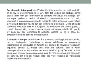 Por despido intempestivo.- El despido intempestivo, no está definido
en la ley, ni determinado en el Art. 169 del Código del Trabajo como
causal para dar por terminado el contrato individual de trabajo. Sin
embargo, podemos definir al despido intempestivo como un acto
unilateral e inmotivado expresado mediante actos externos y que refleja
la voluntad del patrono, de dar por terminado el contrato. De lo anotado
podemos destacar que el trabajador es separado sin causa justa; o
cuando habiéndola, no se observa el procedimiento establecido por la
ley para dar por terminada la relación laboral, tal es el caso del
empleador que no obtiene el visto bueno.
Contrato a tiempo indefinido.- En el evento de despido intempestivo
de un trabajador contratado a plazo indefinido, el empleador
indemnizará al trabajador en función del tiempo de servicios y según la
siguiente escala: a) Hasta tres años de servicio, con el valor
correspondiente a tres meses de remuneración; y, b) De más de tres
años, con el valor equivalente a un mes de remuneración por cada año
de servicio, sin que en ningún caso ese valor exceda de veinticinco
meses de remuneración.
 