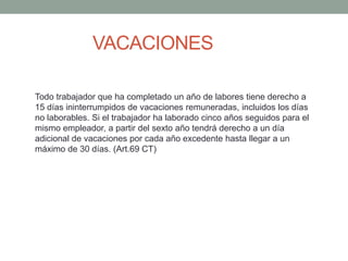VACACIONES
Todo trabajador que ha completado un año de labores tiene derecho a
15 días ininterrumpidos de vacaciones remuneradas, incluidos los días
no laborables. Si el trabajador ha laborado cinco años seguidos para el
mismo empleador, a partir del sexto año tendrá derecho a un día
adicional de vacaciones por cada año excedente hasta llegar a un
máximo de 30 días. (Art.69 CT)
 