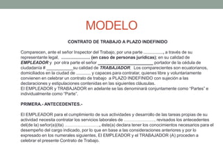 MODELO
CONTRATO DE TRABAJO A PLAZO INDEFINIDO
Comparecen, ante el señor Inspector del Trabajo, por una parte ................, a través de su
representante legal, ........................ (en caso de personas jurídicas); en su calidad de
EMPLEADOR y por otra parte el señor _______________________ portador de la cédula de
ciudadanía # ___________su calidad de TRABAJADOR. Los comparecientes son ecuatorianos,
domiciliados en la ciudad de ............ y capaces para contratar, quienes libre y voluntariamente
convienen en celebrar un contrato de trabajo a PLAZO INDEFINIDO con sujeción a las
declaraciones y estipulaciones contenidas en las siguientes cláusulas.
El EMPLEADOR y TRABAJADOR en adelante se las denominará conjuntamente como “Partes” e
individualmente como “Parte”.
PRIMERA.- ANTECEDENTES.-
El EMPLEADOR para el cumplimiento de sus actividades y desarrollo de las tareas propias de su
actividad necesita contratar los servicios laborales de …………………, revisados los antecedentes
del(de la) señor(a)(ita) ……………………, éste(a) declara tener los conocimientos necesarios para el
desempeño del cargo indicado, por lo que en base a las consideraciones anteriores y por lo
expresado en los numerales siguientes, El EMPLEADOR y el TRABAJADOR (A) proceden a
celebrar el presente Contrato de Trabajo.
 