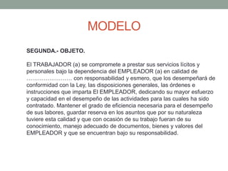 MODELO
SEGUNDA.- OBJETO.
El TRABAJADOR (a) se compromete a prestar sus servicios lícitos y
personales bajo la dependencia del EMPLEADOR (a) en calidad de
…………………… con responsabilidad y esmero, que los desempeñará de
conformidad con la Ley, las disposiciones generales, las órdenes e
instrucciones que imparta El EMPLEADOR, dedicando su mayor esfuerzo
y capacidad en el desempeño de las actividades para las cuales ha sido
contratado. Mantener el grado de eficiencia necesaria para el desempeño
de sus labores, guardar reserva en los asuntos que por su naturaleza
tuviere esta calidad y que con ocasión de su trabajo fueran de su
conocimiento, manejo adecuado de documentos, bienes y valores del
EMPLEADOR y que se encuentran bajo su responsabilidad.
 