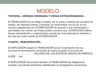 MODELO
TERCERA.- JORNADA ORDINARIA Y HORAS EXTRAORDINARIAS.-
El TRABAJADOR (a) se obliga y acepta, por su parte, a laborar por jornadas de
trabajo, las máximas diarias y semanal, en conformidad con la Ley, en los
horarios establecidos por El EMPLEADOR de acuerdo a sus necesidades y
actividades. Así mismo, las Partes podrán convenir que, el EMPLEADO labore
tiempo extraordinario y suplementario cuando las circunstancias lo ameriten y
tan solo por orden escrita de El EMPLEADOR.
CUARTA.- REMUNERACIÓN.-
El EMPLEADOR pagará al TRABAJADOR (a) por la prestación de sus
servicios la remuneración convenida de mutuo acuerdo en la suma de
…………………………. DOLARES DE LOS ESTADOS UNIDOS DE AMÉRICA
(USD$ …,oo).
El EMPLEADOR reconocerá también al TRABAJADOR las obligaciones
sociales y los demás beneficios establecidos en la legislación ecuatoriana.
 