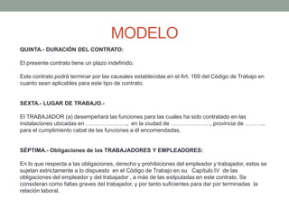 MODELO
QUINTA.- DURACIÓN DEL CONTRATO:
El presente contrato tiene un plazo indefinido.
Este contrato podrá terminar por las causales establecidas en el Art. 169 del Código de Trabajo en
cuanto sean aplicables para este tipo de contrato.
SEXTA.- LUGAR DE TRABAJO.-
El TRABAJADOR (a) desempeñará las funciones para las cuales ha sido contratado en las
instalaciones ubicadas en …………………., en la ciudad de …………………, provincia de ………..
para el cumplimiento cabal de las funciones a él encomendadas.
SÉPTIMA.- Obligaciones de los TRABAJADORES Y EMPLEADORES:
En lo que respecta a las obligaciones, derecho y prohibiciones del empleador y trabajador, estos se
sujetan estrictamente a lo dispuesto en el Código de Trabajo en su Capítulo IV de las
obligaciones del empleador y del trabajador , a más de las estipuladas en este contrato. Se
consideran como faltas graves del trabajador, y por tanto suficientes para dar por terminadas la
relación laboral.
 