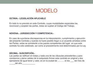 MODELO
OCTAVA.- LEGISLACIÓN APLICABLE
En todo lo no previsto en este Contrato, cuyas modalidades especiales las
reconocen y aceptan las partes, éstas se sujetan al Código del Trabajo.
NOVENA.- JURISDICCIÓN Y COMPETENCIA.-
En caso de suscitarse discrepancias en la interpretación, cumplimiento y ejecución
del presente Contrato y cuando no fuere posible llegar a un acuerdo amistoso entre
las Partes, estas se someterán a los jueces competentes del lugar en que este
contrato ha sido celebrado, así como al procedimiento oral determinados por la Ley.
DÉCIMA.- SUSCRIPCIÓN.-
Las partes se ratifican en todas y cada una de las cláusulas precedentes y para
constancia y plena validez de lo estipulado firman este contrato en original y dos
ejemplares de igual tenor y valor, en en la ciudad de ........... el día ___ del mes de
_____del año ___________
 