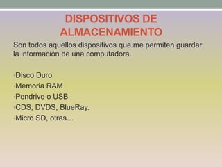 DISPOSITIVOS DE
ALMACENAMIENTO
Son todos aquellos dispositivos que me permiten guardar
la información de una computadora.
•Disco Duro
•Memoria RAM
•Pendrive o USB
•CDS, DVDS, BlueRay.
•Micro SD, otras…
 
