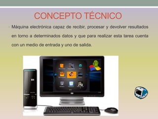 CONCEPTO TÉCNICO
• Máquina electrónica capaz de recibir, procesar y devolver resultados
en torno a determinados datos y que para realizar esta tarea cuenta
con un medio de entrada y uno de salida.
 