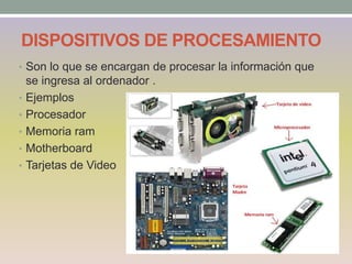 DISPOSITIVOS DE PROCESAMIENTO
• Son lo que se encargan de procesar la información que
se ingresa al ordenador .
• Ejemplos
• Procesador
• Memoria ram
• Motherboard
• Tarjetas de Video
 