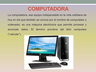 COMPUTADORA
• La computadora, ese equipo indispensable en la vida cotidiana de
hoy en día que también se conoce por el nombre de computador u
ordenador, es una máquina electrónica que permite procesar y
acumular datos. El término proviene del latín computare
(“calcular”).
 