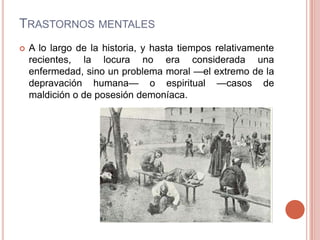 TRASTORNOS MENTALES
   A lo largo de la historia, y hasta tiempos relativamente
    recientes, la locura no era considerada una
    enfermedad, sino un problema moral —el extremo de la
    depravación humana— o espiritual —casos de
    maldición o de posesión demoníaca.
 