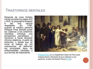 TRASTORNOS MENTALES
Después de unos tímidos
inicios durante los siglos XVI
y XVII, la psiquiatría empezó
a      ser     una      ciencia
respetable.      En      1790,
cuando el médico parisino
Philippe Pinel decidió quitar
las cadenas a los enfermos
mentales, introdujo una
perspectiva psicológica, y
comenzó a hacer estudios
clínicos objetivos. A partir de
entonces, y desde que se
inició el trabajo en los
manicomios, se definirían
los principales tipos de
enfermedades mentales y
sus formas de tratamiento.
                                  Philippe Pinel, en La Salpêtrière (Asilo de París para
                                  mujeres locas), liberando de sus cadenas a una
                                  paciente. Cuadro de Robert Fleury (1795).
 