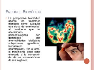 ENFOQUE BIOMÉDICO
   La perspectiva biomédica
    aborda     los    trastornos
    mentales como cualquier
    otra clase de enfermedad,
    al considerar que las
    alteraciones
    psicopatológicas         son
    generadas                por
    anormalidades biológicas
    subyacentes     (genéticas,
    bioquímicas                o
    neurológicas). Por lo tanto,
    el tratamiento debe estar
    enfocado a la corrección
    de dichas anormalidades
    de raíz orgánica.
 