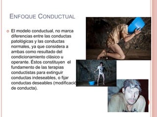 ENFOQUE CONDUCTUAL

   El modelo conductual, no marca
    diferencias entre las conductas
    patológicas y las conductas
    normales, ya que considera a
    ambas como resultado del
    condicionamiento clásico u
    operante. Éstos constituyen el
    fundamento de las terapias
    conductistas para extinguir
    conductas indeseables, o fijar
    conductas deseables (modificación
    de conducta).
 