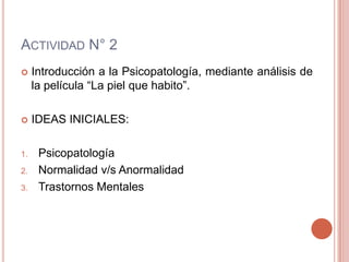 ACTIVIDAD N° 2
    Introducción a la Psicopatología, mediante análisis de
     la película “La piel que habito”.

    IDEAS INICIALES:

1.    Psicopatología
2.    Normalidad v/s Anormalidad
3.    Trastornos Mentales
 