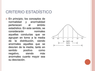 CRITERIO ESTADÍSTICO
   En principio, los conceptos de
    normalidad y anormalidad
    pertenecen       al      ámbito
    estadístico. En este sentido, se
    considerarán          normales
    aquellas conductas que se
    agrupan en torno a la media
    de la distribución, siendo
    anormales aquellas que se
    desvíen de la media, tanto en
    sentido      positivo      como
    negativo,      siendo       más
    anormales cuanto mayor sea
    su desviación.
 