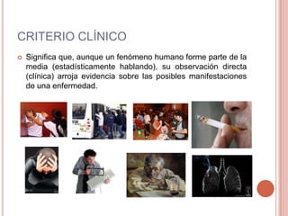 CRITERIO CLÍNICO
   Significa que, aunque un fenómeno humano forme parte de la
    media (estadísticamente hablando), su observación directa
    (clínica) arroja evidencia sobre las posibles manifestaciones
    de una enfermedad.
 