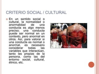 CRITERIO SOCIAL / CULTURAL
   En un sentido social o
    cultural, la normalidad o
    anormalidad     de     una
    conducta es algo menos
    preciso; una conducta
    puede ser normal en un
    contexto, pero anormal en
    otros. Así, para valorar si
    una conducta es normal o
    anormal, es necesario
    considerar    todas     las
    variables que interactúan,
    tanto las propias de la
    persona, como las del
    entorno social, cultural,
    étnico, etc.
 