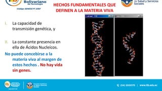 HECHOS FUNDAMENTALES QUE
DEFINEN A LA MATERIA VIVA
I. La capacidad de
transmisión genética, y
II. La constante presencia en
ella de Ácidos Nucleícos.
No puede concebirse a la
materia viva al margen de
estos hechos . No hay vida
sin genes.
 