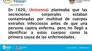 En 1020, (Avicenna) planteaba que las
secreciones corporales estaban
contaminadas por multitud de cuerpos
extraños infecciosos antes de que una
persona cayera enferma, pero no llegó a
identificar a estos cuerpos como la
primera causa de las enfermedades.
 
