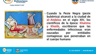  Cuando la Peste Negra (peste
bubónica) alcanzó a la ciudad de
al-Andalus en el siglo XIV, los
científicos de la época: Khatima
y Khatib, escribieron que las
enfermedades infecciosas eran
causadas por entidades
contagiosas que penetraban en
el cuerpo humano
 