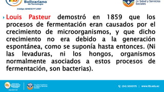  Louis Pasteur demostró en 1859 que los
procesos de fermentación eran causados por el
crecimiento de microorganismos, y que dicho
crecimiento no era debido a la generación
espontánea, como se suponía hasta entonces. (Ni
las levaduras, ni los hongos, organismos
normalmente asociados a estos procesos de
fermentación, son bacterias).
 