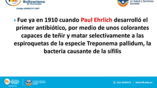  Fue ya en 1910 cuando Paul Ehrlich desarrolló el
primer antibiótico, por medio de unos colorantes
capaces de teñir y matar selectivamente a las
espiroquetas de la especie Treponema pallidum, la
bacteria causante de la sífilis
 